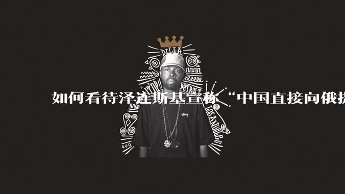 如何看待泽连斯基宣称“中国直接向俄提供***援”?